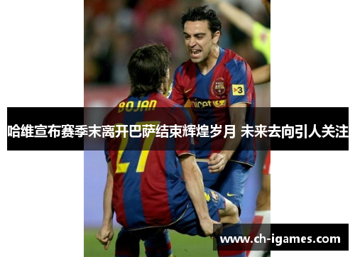 哈维宣布赛季末离开巴萨结束辉煌岁月 未来去向引人关注